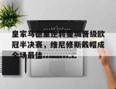 IM体育官方网站-包含皇家马德里逆转曼城晋级欧冠半决赛，维尼修斯戴帽成全场最佳的词条